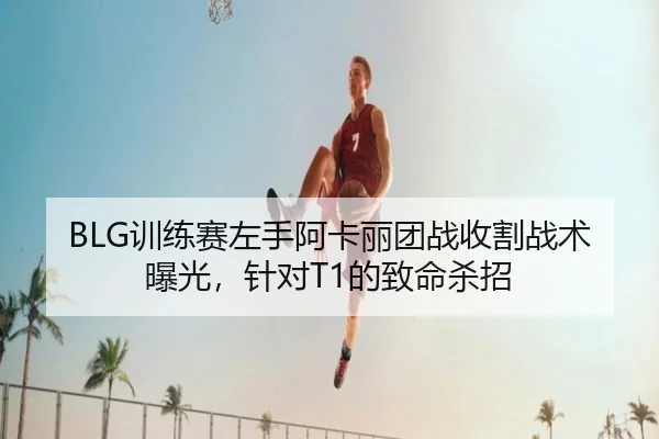 BLG训练赛左手阿卡丽团战收割战术曝光，针对T1的致命杀招